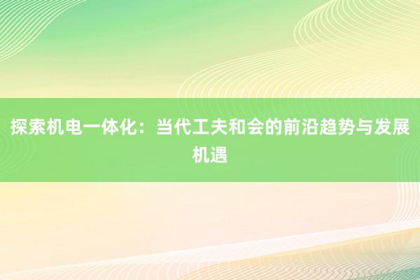 探索机电一体化：当代工夫和会的前沿趋势与发展机遇