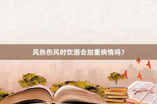 风热伤风时饮酒会加重病情吗？